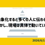 抽象化すると多くの人に伝わる。しかし、現場は具体で動いている